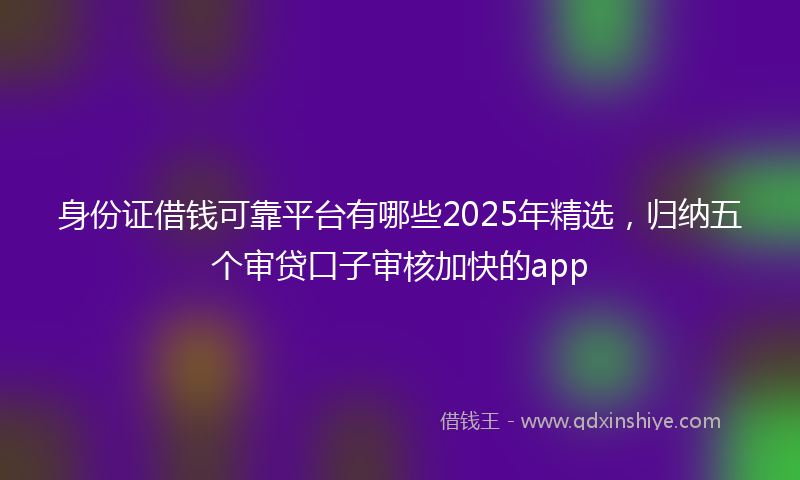 身份证借钱可靠平台有哪些2025年精选，归纳五个审贷口子审核加快的app