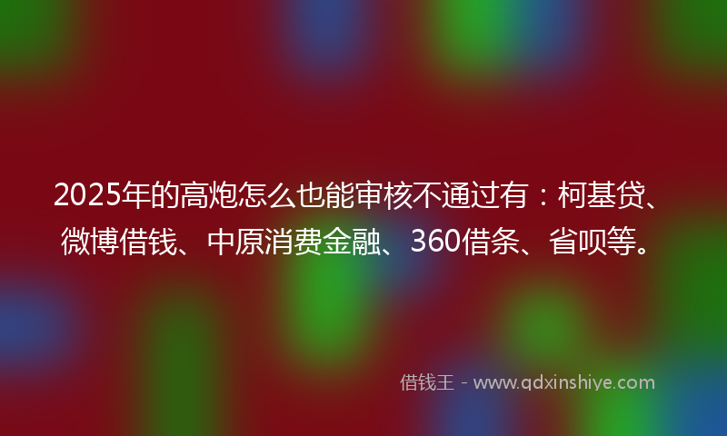 2025年的高炮怎么也能审核不通过有：柯基贷、微博借钱、中原消费金融、360借条、省呗等。