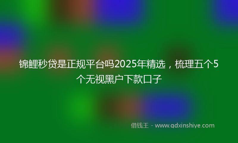 锦鲤秒贷是正规平台吗2025年精选，梳理五个5个无视黑户下款口子