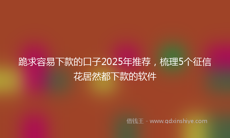 跪求容易下款的口子2025年推荐，梳理5个征信花居然都下款的软件