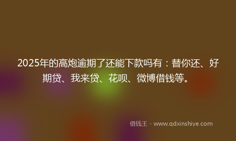 2025年的高炮逾期了还能下款吗有：替你还、好期贷、我来贷、花呗、微博借钱等。