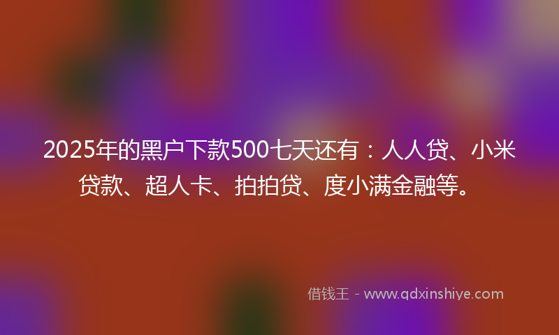 2025年的黑户下款500七天还有：人人贷、小米贷款、超人卡、拍拍贷、度小满金融等。