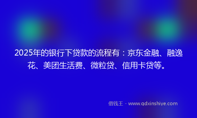 2025年的银行下贷款的流程有：京东金融、融逸花、美团生活费、微粒贷、信用卡贷等。