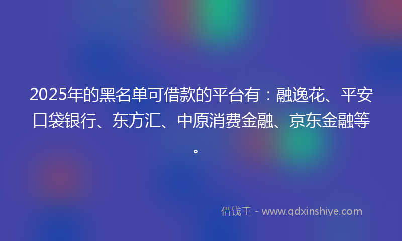2025年的黑名单可借款的平台有：融逸花、平安口袋银行、东方汇、中原消费金融、京东金融等。