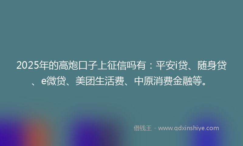 2025年的高炮口子上征信吗有：平安i贷、随身贷、e微贷、美团生活费、中原消费金融等。