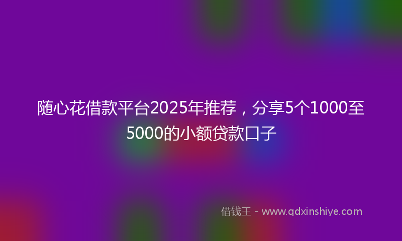 随心花借款平台2025年推荐，分享5个1000至5000的小额贷款口子