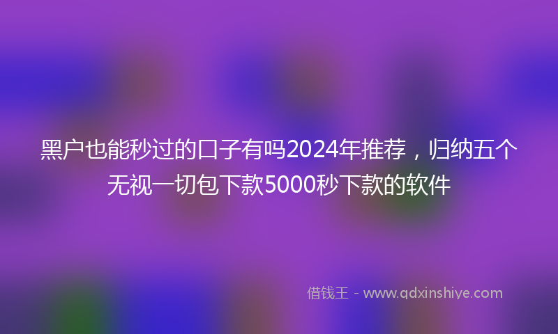 黑户也能秒过的口子有吗2024年推荐，归纳五个无视一切包下款5000秒下款的软件