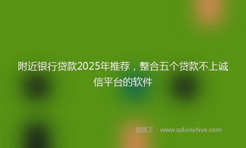附近银行贷款2025年推荐，整合五个贷款不上诚信平台的软件