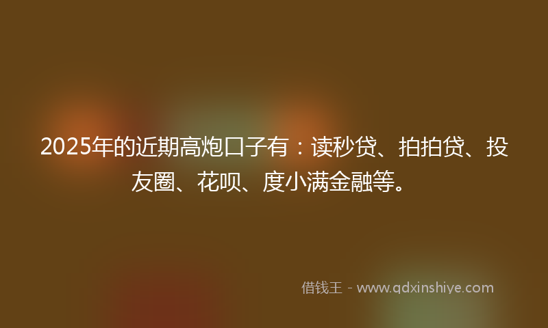 2025年的近期高炮口子有：读秒贷、拍拍贷、投友圈、花呗、度小满金融等。