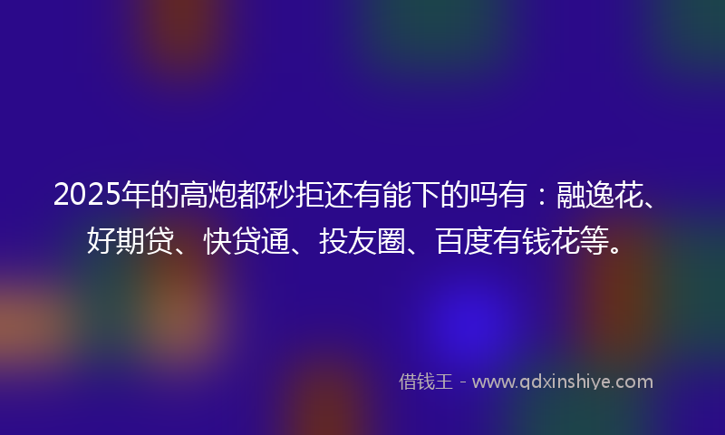 2025年的高炮都秒拒还有能下的吗有：融逸花、好期贷、快贷通、投友圈、百度有钱花等。