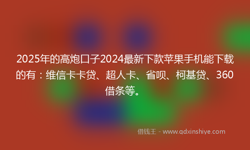 2025年的高炮口子2024最新下款苹果手机能下载的有：维信卡卡贷、超人卡、省呗、柯基贷、360借条等。
