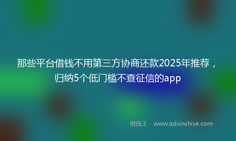 那些平台借钱不用第三方协商还款2025年推荐，归纳5个低门槛不查征信的app