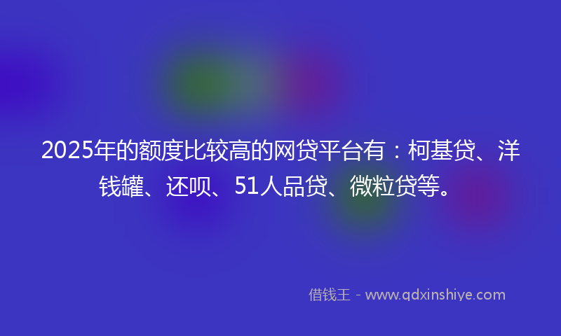 2025年的额度比较高的网贷平台有：柯基贷、洋钱罐、还呗、51人品贷、微粒贷等。