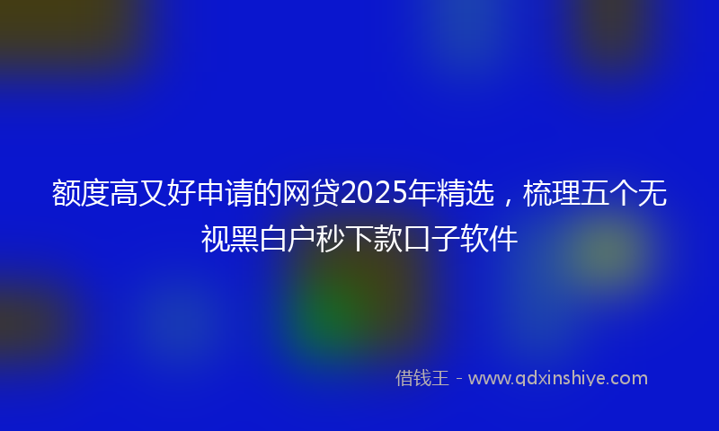 额度高又好申请的网贷2025年精选，梳理五个无视黑白户秒下款口子软件