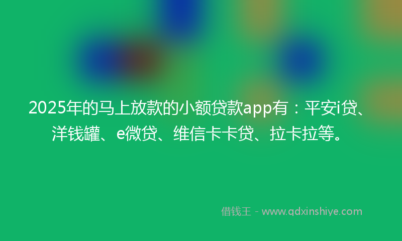 2025年的马上放款的小额贷款app有：平安i贷、洋钱罐、e微贷、维信卡卡贷、拉卡拉等。
