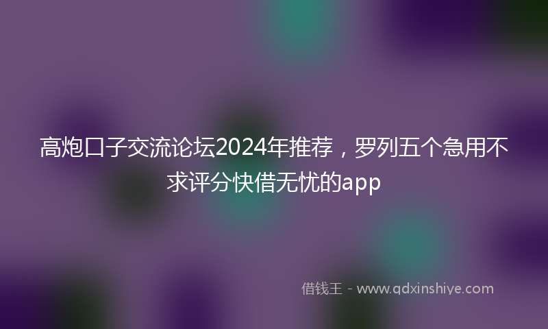 高炮口子交流论坛2024年推荐，罗列五个急用不求评分快借无忧的app