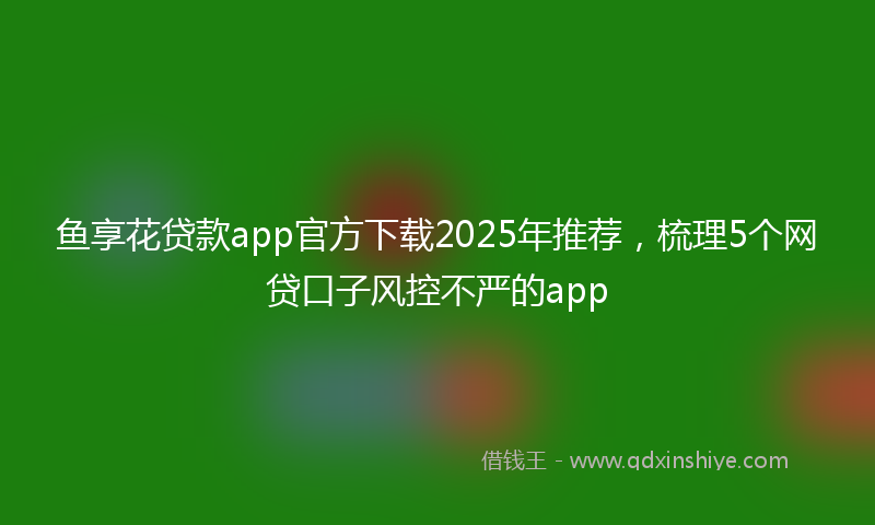 鱼享花贷款app官方下载2025年推荐，梳理5个网贷口子风控不严的app