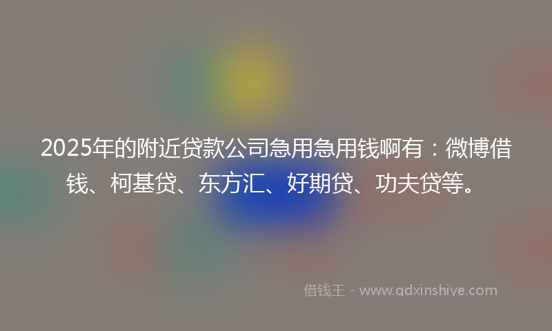 2025年的附近贷款公司急用急用钱啊有：微博借钱、柯基贷、东方汇、好期贷、功夫贷等。