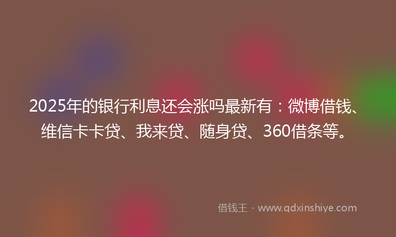 2025年的银行利息还会涨吗最新有：微博借钱、维信卡卡贷、我来贷、随身贷、360借条等。