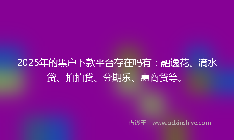 2025年的黑户下款平台存在吗有：融逸花、滴水贷、拍拍贷、分期乐、惠商贷等。
