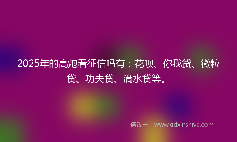 2025年的高炮看征信吗有：花呗、你我贷、微粒贷、功夫贷、滴水贷等。