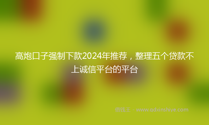 高炮口子强制下款2024年推荐，整理五个贷款不上诚信平台的平台