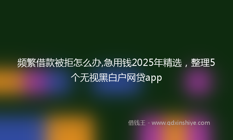 频繁借款被拒怎么办,急用钱2025年精选，整理5个无视黑白户网贷app