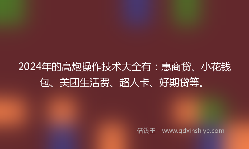 2024年的高炮操作技术大全有：惠商贷、小花钱包、美团生活费、超人卡、好期贷等。