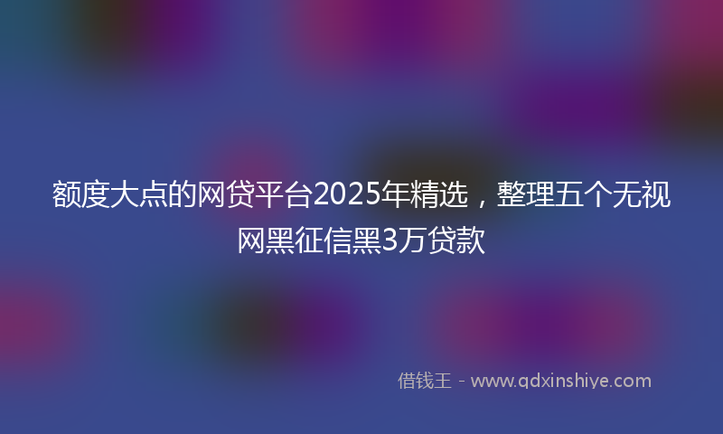 额度大点的网贷平台2025年精选，整理五个无视网黑征信黑3万贷款
