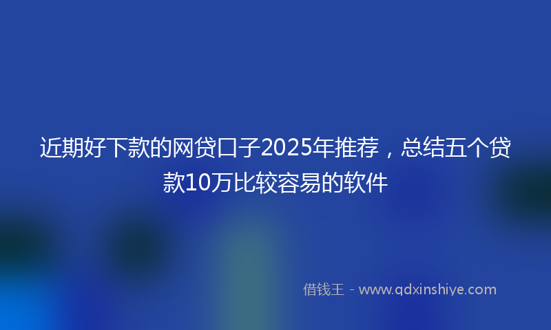 近期好下款的网贷口子2025年推荐，总结五个贷款10万比较容易的软件