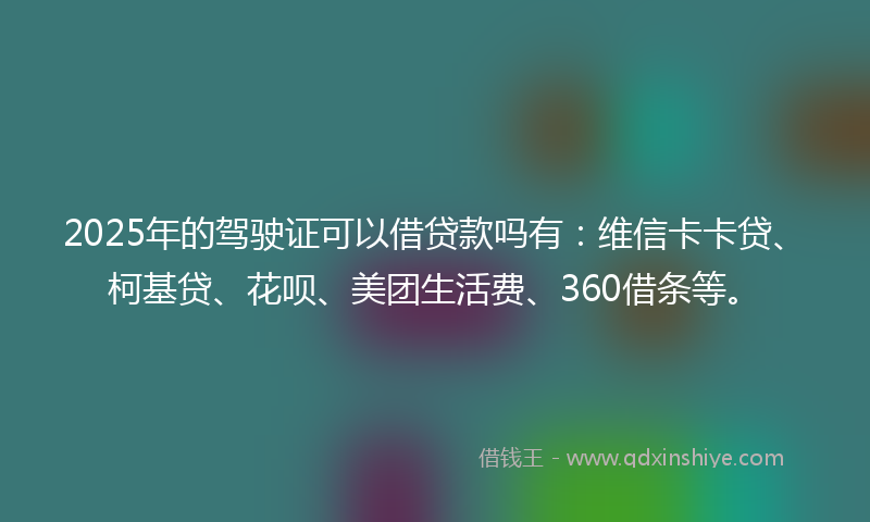 2025年的驾驶证可以借贷款吗有：维信卡卡贷、柯基贷、花呗、美团生活费、360借条等。