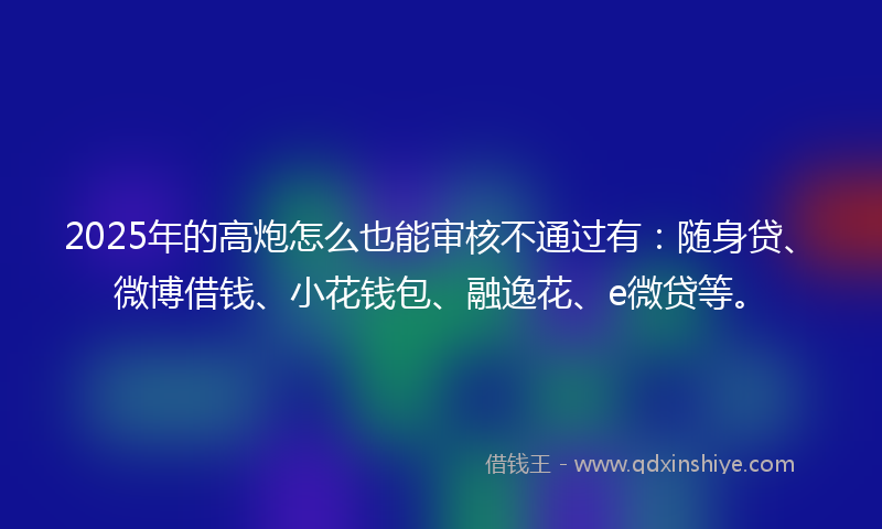 2025年的高炮怎么也能审核不通过有：随身贷、微博借钱、小花钱包、融逸花、e微贷等。