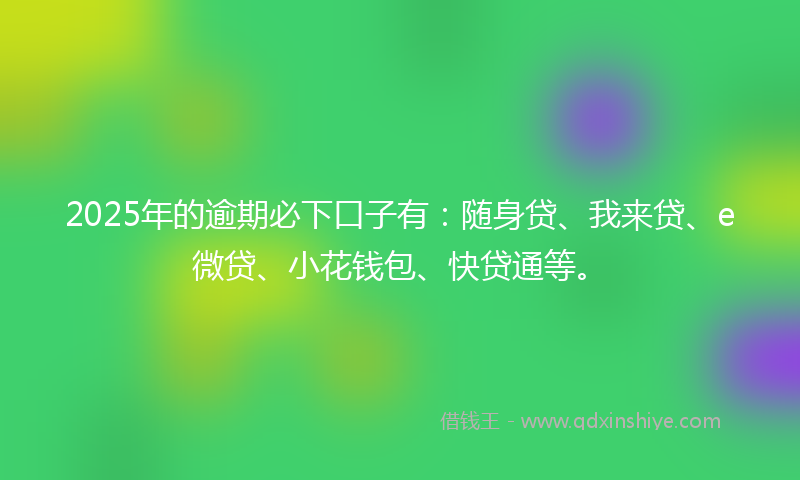 2025年的逾期必下口子有：随身贷、我来贷、e微贷、小花钱包、快贷通等。