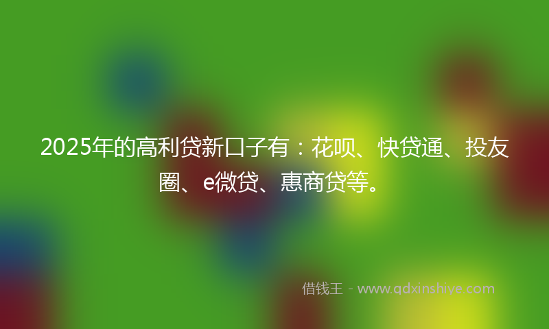 2025年的高利贷新口子有：花呗、快贷通、投友圈、e微贷、惠商贷等。