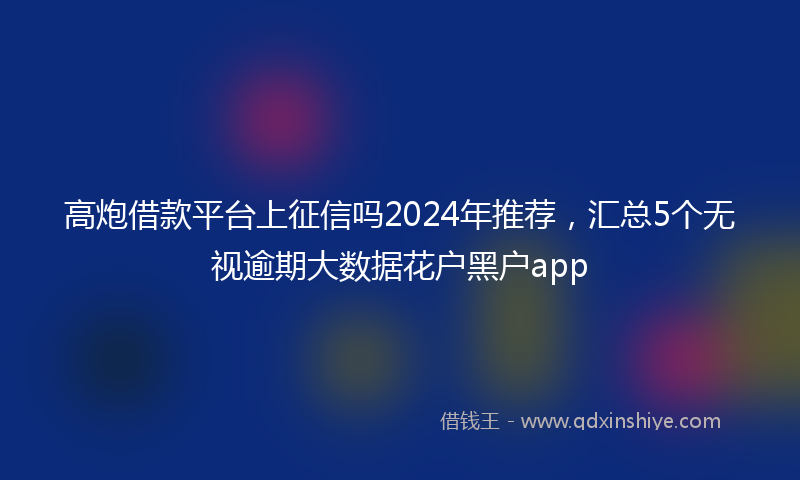 高炮借款平台上征信吗2024年推荐，汇总5个无视逾期大数据花户黑户app