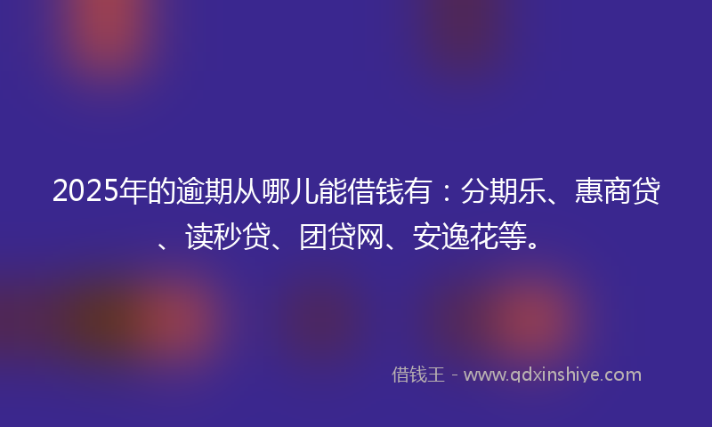 2025年的逾期从哪儿能借钱有：分期乐、惠商贷、读秒贷、团贷网、安逸花等。