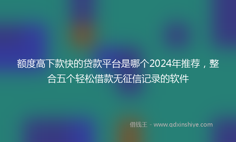 额度高下款快的贷款平台是哪个2024年推荐，整合五个轻松借款无征信记录的软件