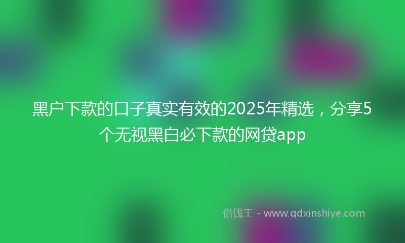 黑户下款的口子真实有效的2025年精选，分享5个无视黑白必下款的网贷app