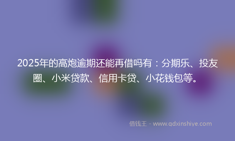 2025年的高炮逾期还能再借吗有：分期乐、投友圈、小米贷款、信用卡贷、小花钱包等。