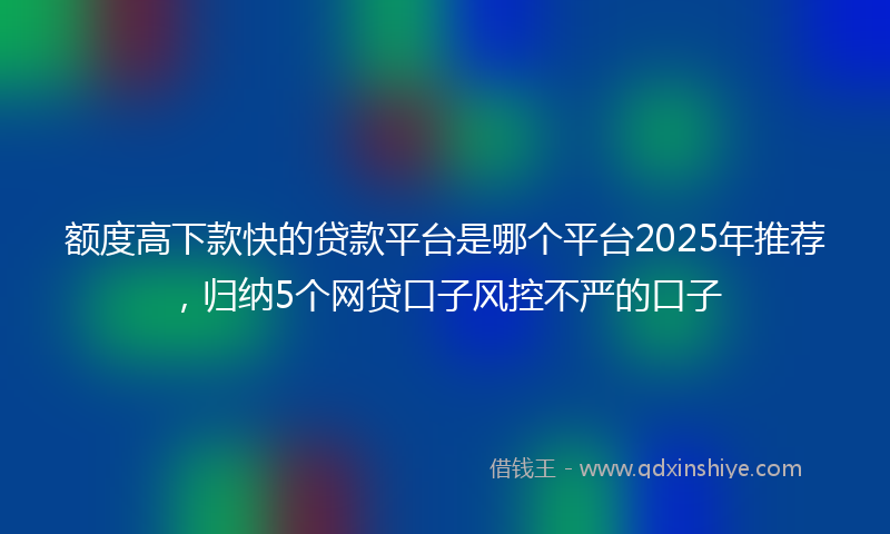 额度高下款快的贷款平台是哪个平台2025年推荐，归纳5个网贷口子风控不严的口子