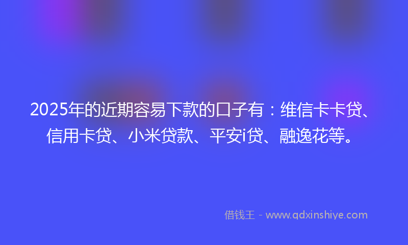 2025年的近期容易下款的口子有：维信卡卡贷、信用卡贷、小米贷款、平安i贷、融逸花等。