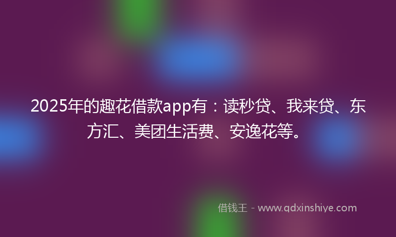 2025年的趣花借款app有：读秒贷、我来贷、东方汇、美团生活费、安逸花等。