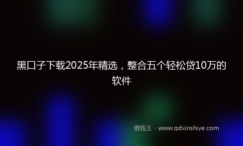 黑口子下载2025年精选，整合五个轻松贷10万的软件