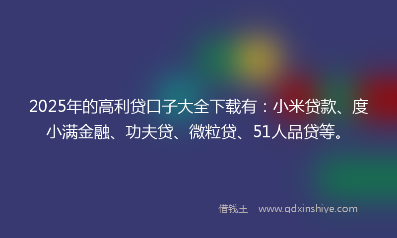 2025年的高利贷口子大全下载有：小米贷款、度小满金融、功夫贷、微粒贷、51人品贷等。