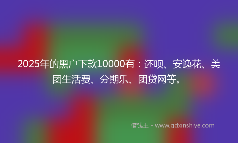 2025年的黑户下款10000有：还呗、安逸花、美团生活费、分期乐、团贷网等。