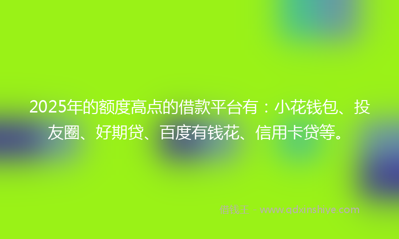 2025年的额度高点的借款平台有：小花钱包、投友圈、好期贷、百度有钱花、信用卡贷等。