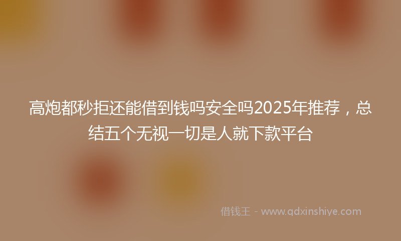 高炮都秒拒还能借到钱吗安全吗2025年推荐，总结五个无视一切是人就下款平台