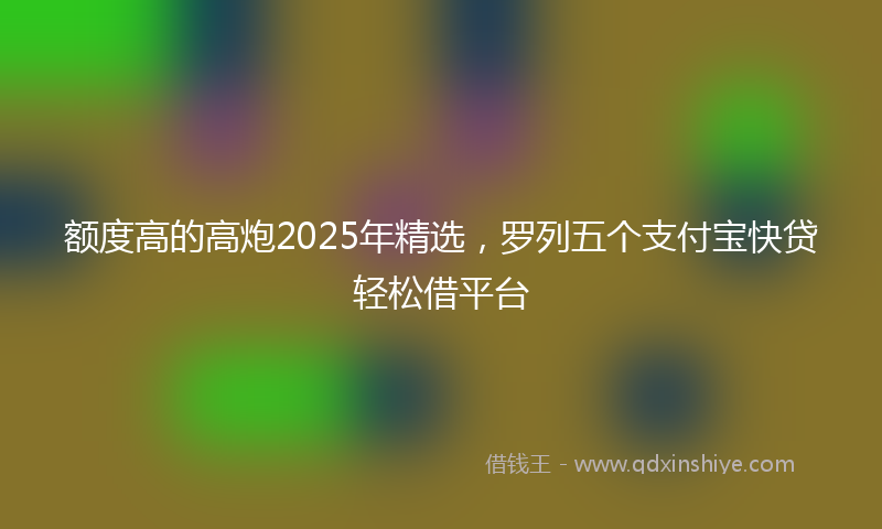 额度高的高炮2025年精选，罗列五个支付宝快贷轻松借平台