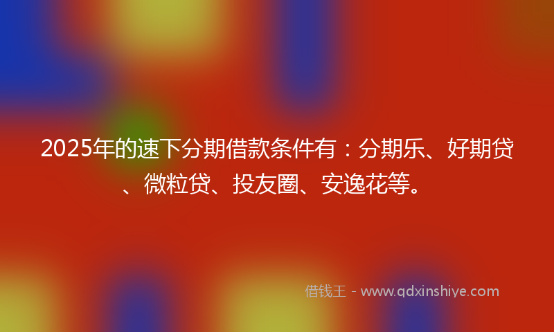 2025年的速下分期借款条件有：分期乐、好期贷、微粒贷、投友圈、安逸花等。