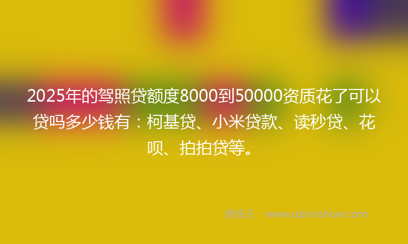 2025年的驾照贷额度8000到50000资质花了可以贷吗多少钱有：柯基贷、小米贷款、读秒贷、花呗、拍拍贷等。